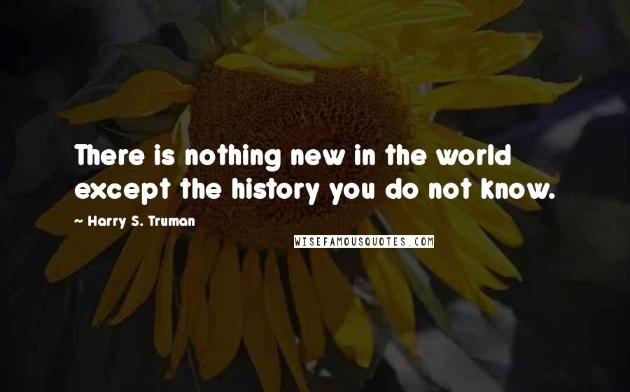 Harry S. Truman Quotes: There is nothing new in the world except the history you do not know.