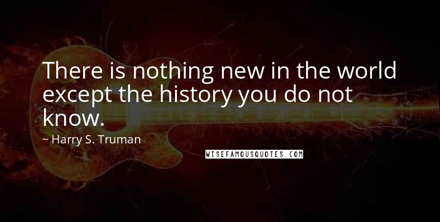 Harry S. Truman Quotes: There is nothing new in the world except the history you do not know.