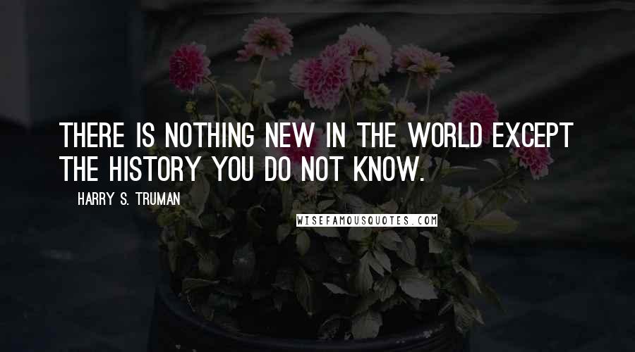 Harry S. Truman Quotes: There is nothing new in the world except the history you do not know.