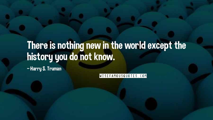 Harry S. Truman Quotes: There is nothing new in the world except the history you do not know.