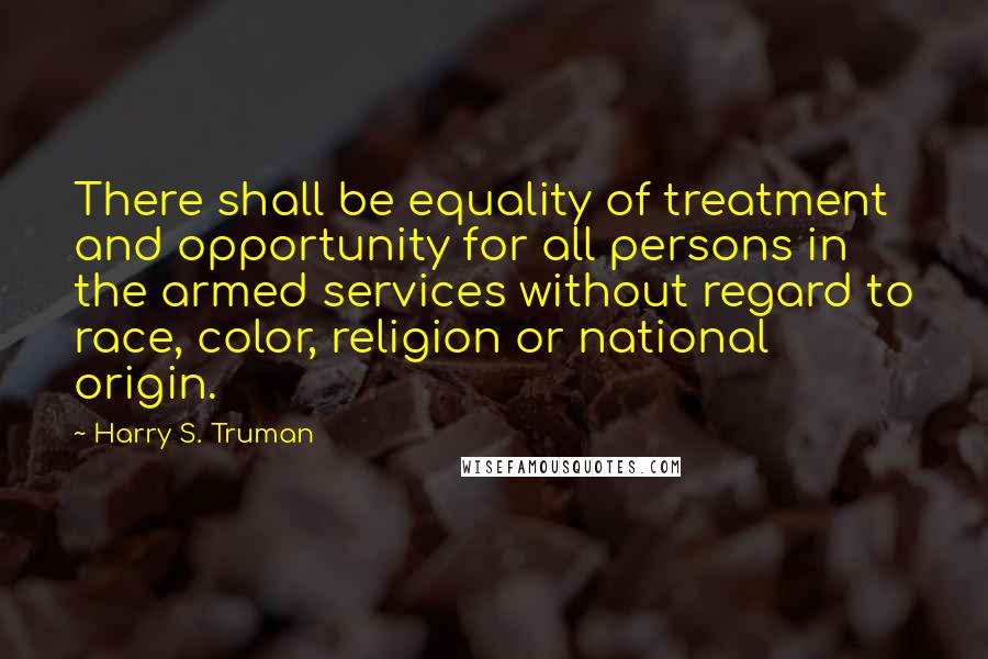 Harry S. Truman Quotes: There shall be equality of treatment and opportunity for all persons in the armed services without regard to race, color, religion or national origin.