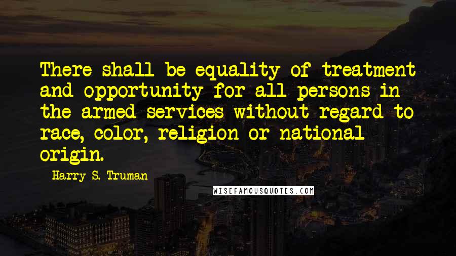 Harry S. Truman Quotes: There shall be equality of treatment and opportunity for all persons in the armed services without regard to race, color, religion or national origin.