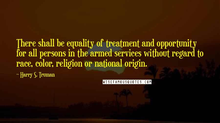 Harry S. Truman Quotes: There shall be equality of treatment and opportunity for all persons in the armed services without regard to race, color, religion or national origin.