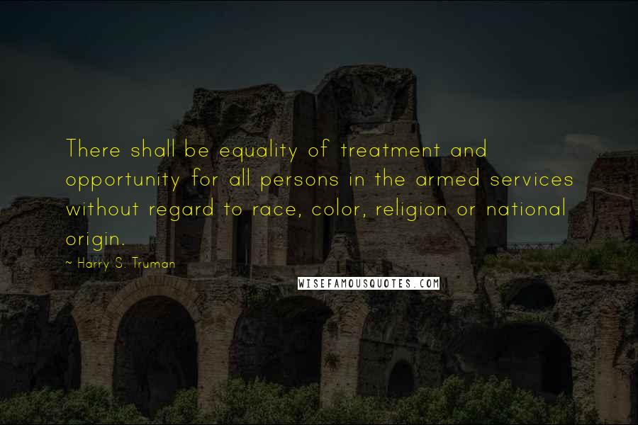 Harry S. Truman Quotes: There shall be equality of treatment and opportunity for all persons in the armed services without regard to race, color, religion or national origin.