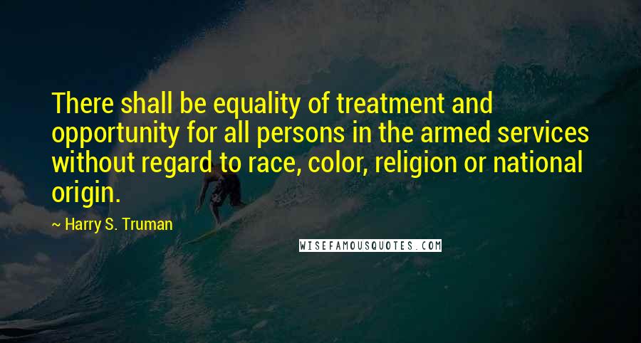 Harry S. Truman Quotes: There shall be equality of treatment and opportunity for all persons in the armed services without regard to race, color, religion or national origin.