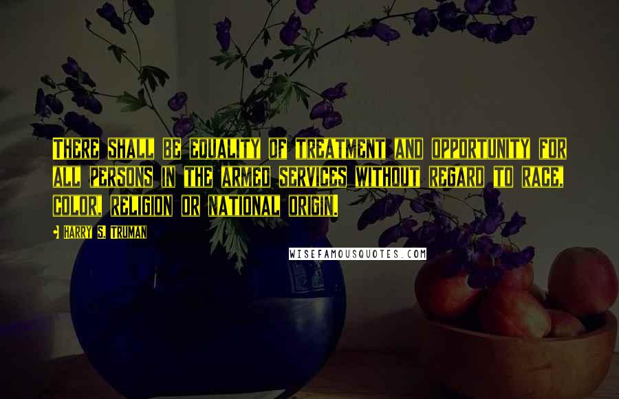 Harry S. Truman Quotes: There shall be equality of treatment and opportunity for all persons in the armed services without regard to race, color, religion or national origin.