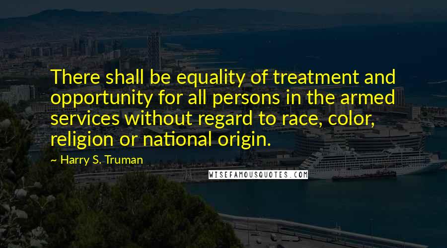 Harry S. Truman Quotes: There shall be equality of treatment and opportunity for all persons in the armed services without regard to race, color, religion or national origin.