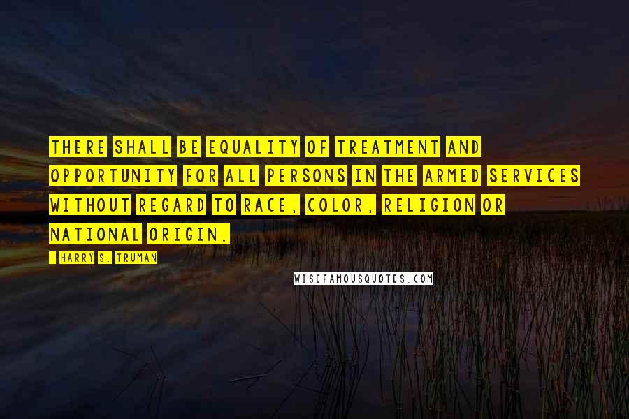 Harry S. Truman Quotes: There shall be equality of treatment and opportunity for all persons in the armed services without regard to race, color, religion or national origin.