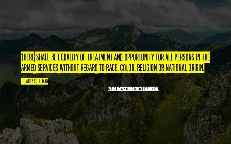 Harry S. Truman Quotes: There shall be equality of treatment and opportunity for all persons in the armed services without regard to race, color, religion or national origin.