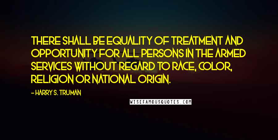 Harry S. Truman Quotes: There shall be equality of treatment and opportunity for all persons in the armed services without regard to race, color, religion or national origin.