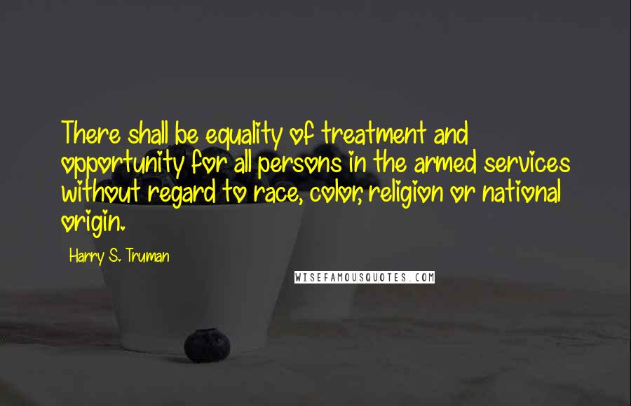 Harry S. Truman Quotes: There shall be equality of treatment and opportunity for all persons in the armed services without regard to race, color, religion or national origin.