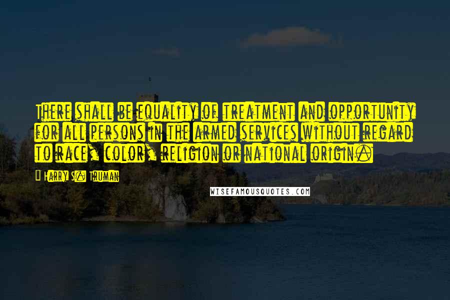 Harry S. Truman Quotes: There shall be equality of treatment and opportunity for all persons in the armed services without regard to race, color, religion or national origin.