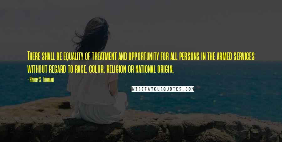 Harry S. Truman Quotes: There shall be equality of treatment and opportunity for all persons in the armed services without regard to race, color, religion or national origin.