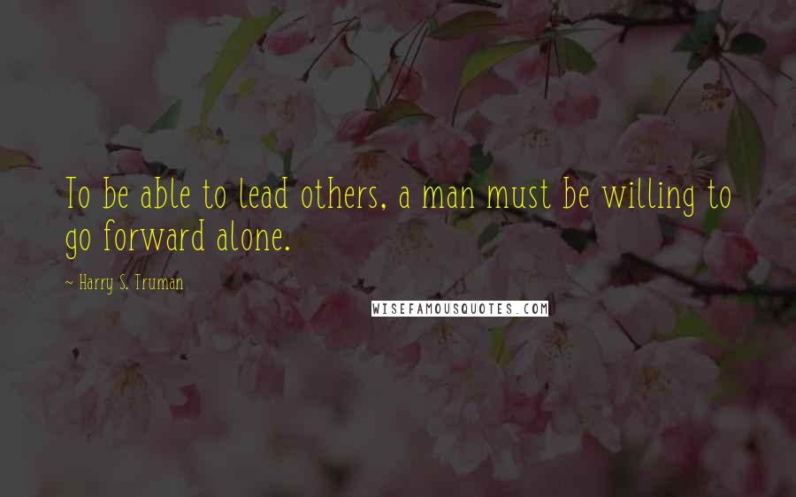 Harry S. Truman Quotes: To be able to lead others, a man must be willing to go forward alone.