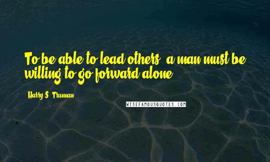 Harry S. Truman Quotes: To be able to lead others, a man must be willing to go forward alone.