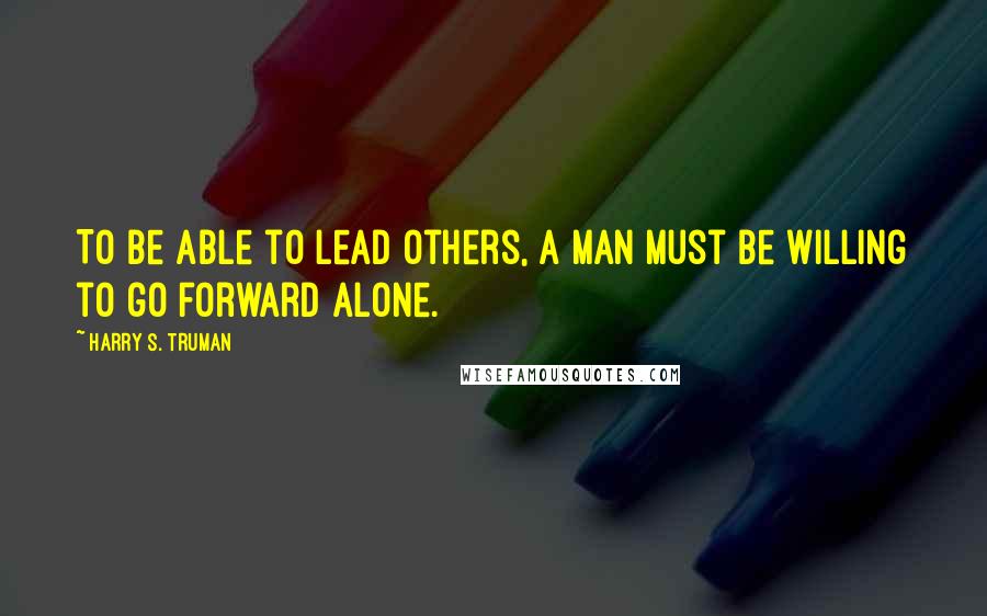 Harry S. Truman Quotes: To be able to lead others, a man must be willing to go forward alone.