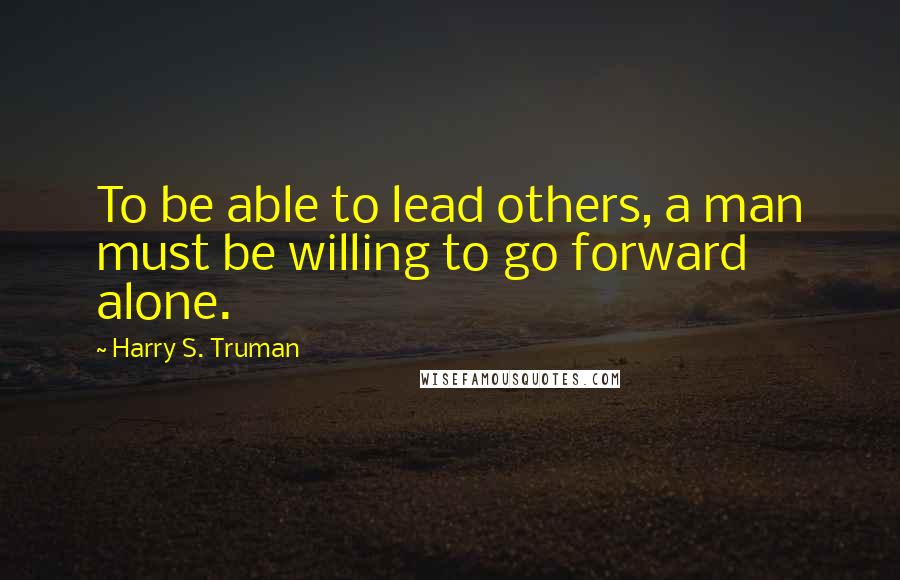 Harry S. Truman Quotes: To be able to lead others, a man must be willing to go forward alone.