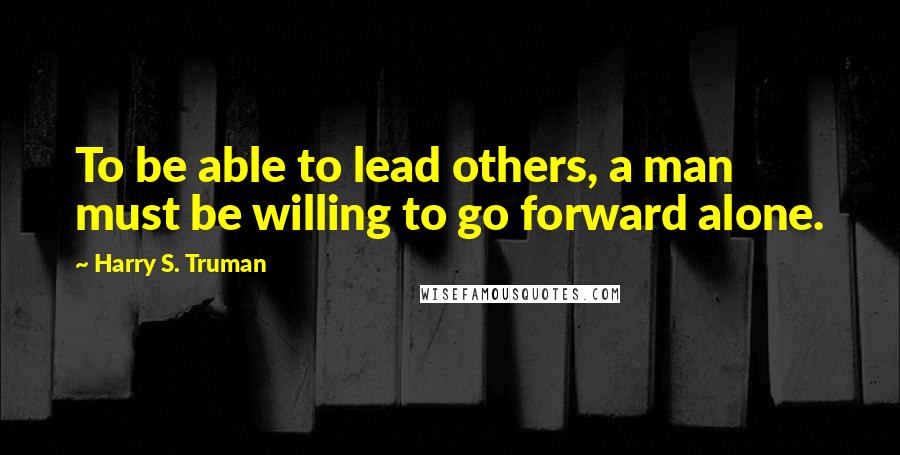 Harry S. Truman Quotes: To be able to lead others, a man must be willing to go forward alone.