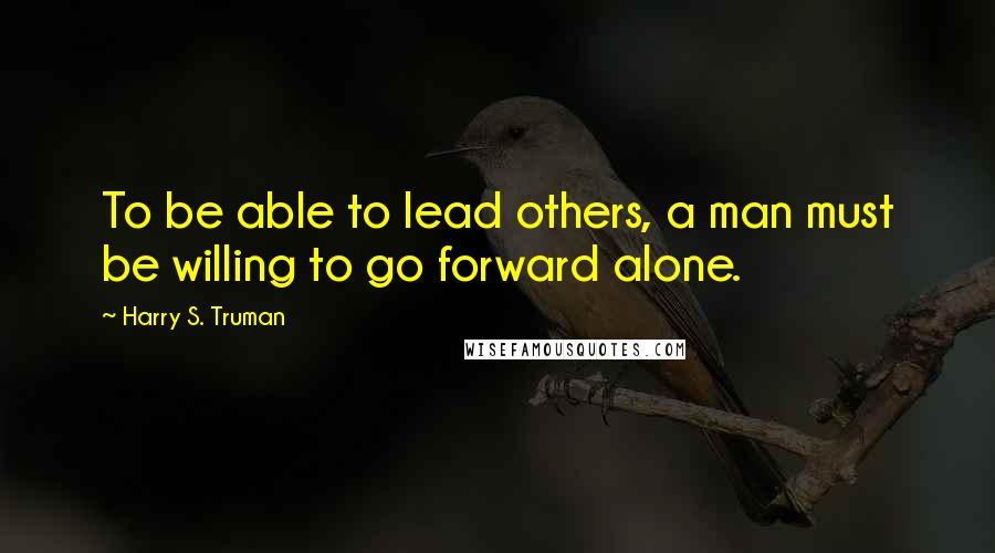 Harry S. Truman Quotes: To be able to lead others, a man must be willing to go forward alone.