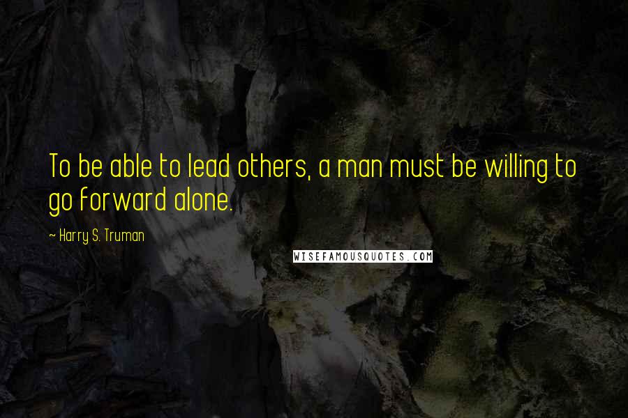 Harry S. Truman Quotes: To be able to lead others, a man must be willing to go forward alone.
