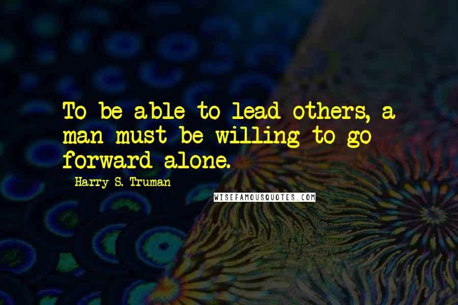 Harry S. Truman Quotes: To be able to lead others, a man must be willing to go forward alone.