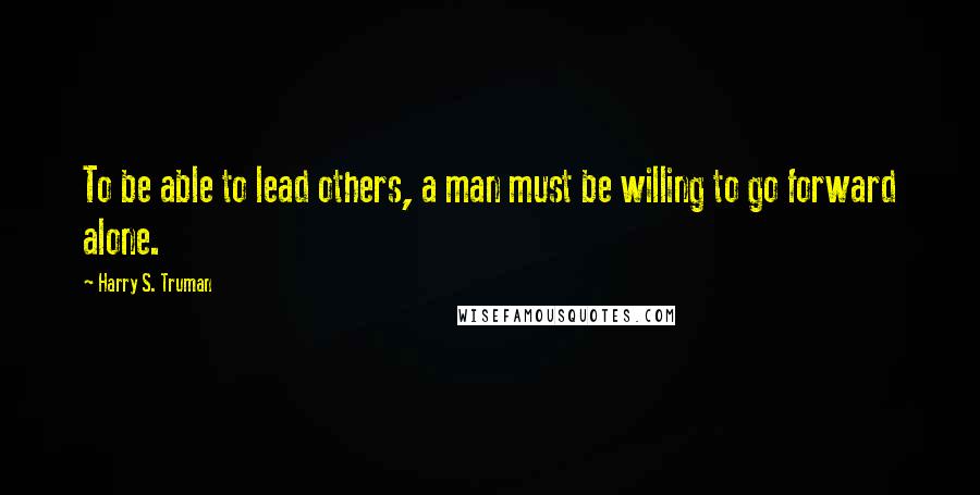 Harry S. Truman Quotes: To be able to lead others, a man must be willing to go forward alone.