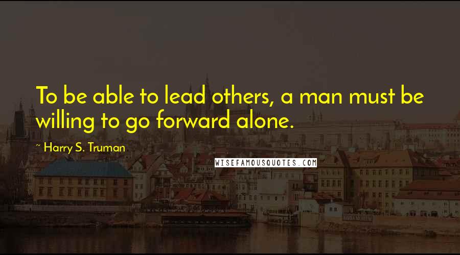 Harry S. Truman Quotes: To be able to lead others, a man must be willing to go forward alone.