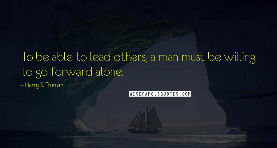 Harry S. Truman Quotes: To be able to lead others, a man must be willing to go forward alone.