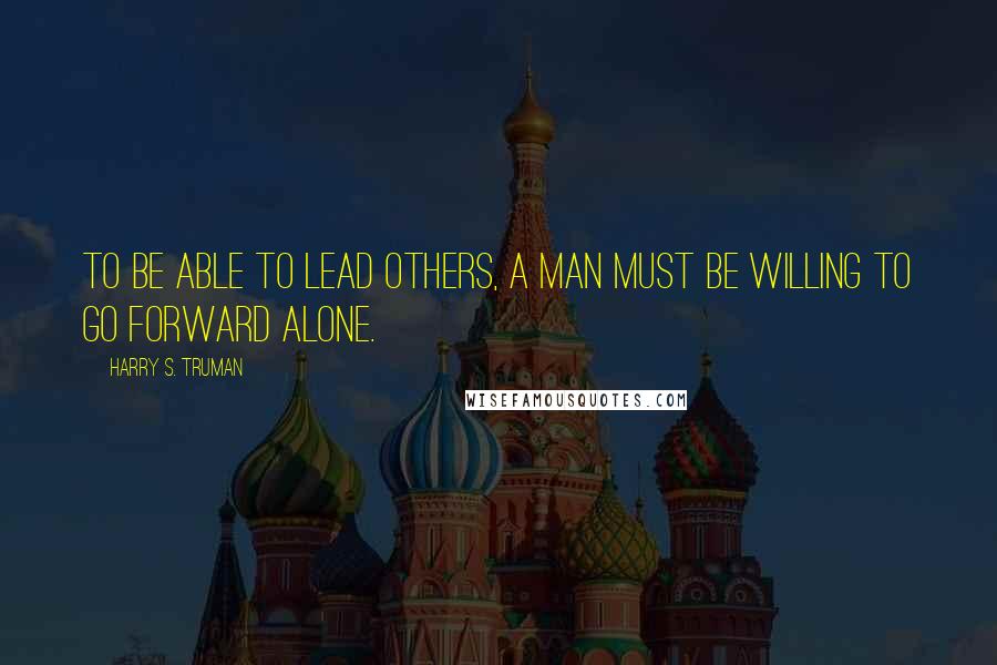 Harry S. Truman Quotes: To be able to lead others, a man must be willing to go forward alone.