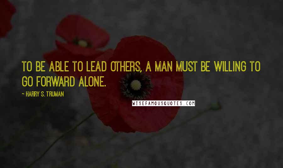 Harry S. Truman Quotes: To be able to lead others, a man must be willing to go forward alone.
