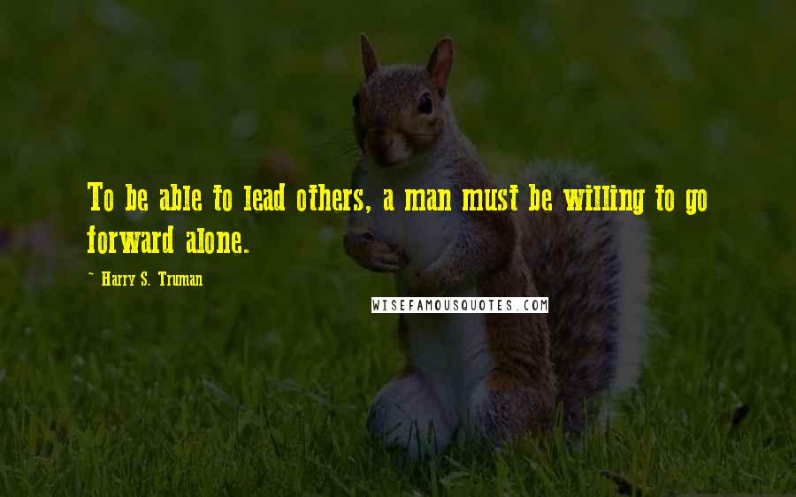 Harry S. Truman Quotes: To be able to lead others, a man must be willing to go forward alone.