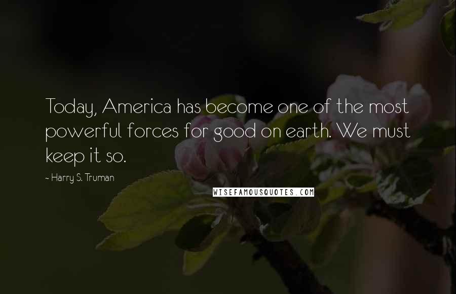 Harry S. Truman Quotes: Today, America has become one of the most powerful forces for good on earth. We must keep it so.