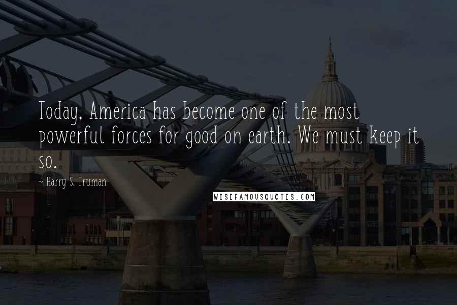 Harry S. Truman Quotes: Today, America has become one of the most powerful forces for good on earth. We must keep it so.