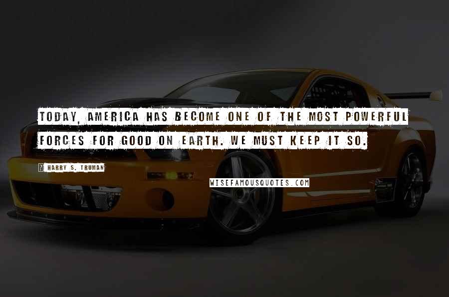 Harry S. Truman Quotes: Today, America has become one of the most powerful forces for good on earth. We must keep it so.