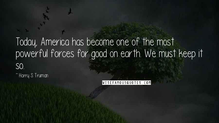 Harry S. Truman Quotes: Today, America has become one of the most powerful forces for good on earth. We must keep it so.