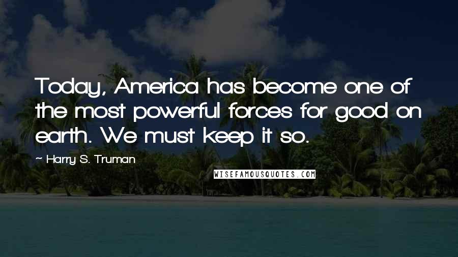 Harry S. Truman Quotes: Today, America has become one of the most powerful forces for good on earth. We must keep it so.