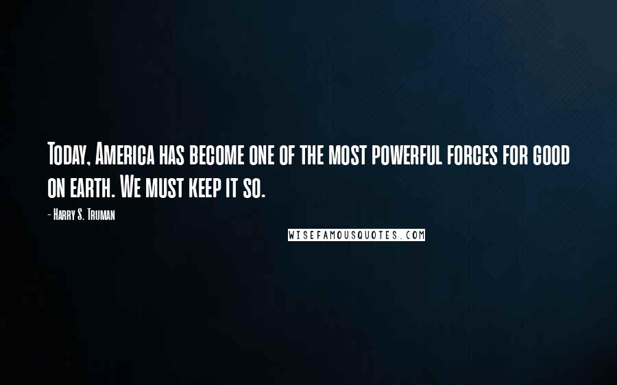 Harry S. Truman Quotes: Today, America has become one of the most powerful forces for good on earth. We must keep it so.