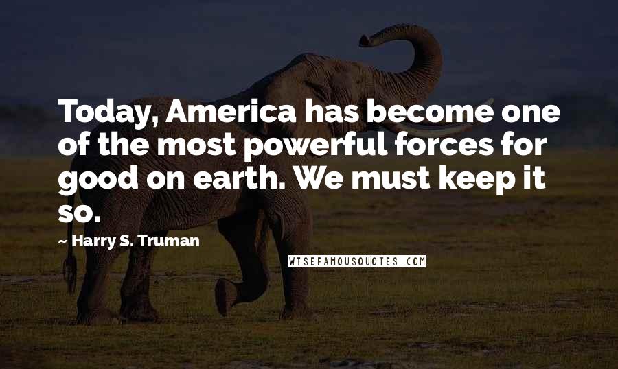 Harry S. Truman Quotes: Today, America has become one of the most powerful forces for good on earth. We must keep it so.