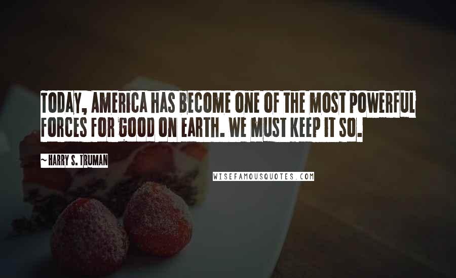 Harry S. Truman Quotes: Today, America has become one of the most powerful forces for good on earth. We must keep it so.