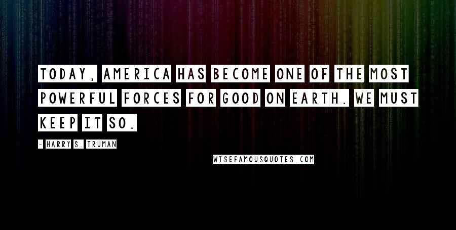 Harry S. Truman Quotes: Today, America has become one of the most powerful forces for good on earth. We must keep it so.