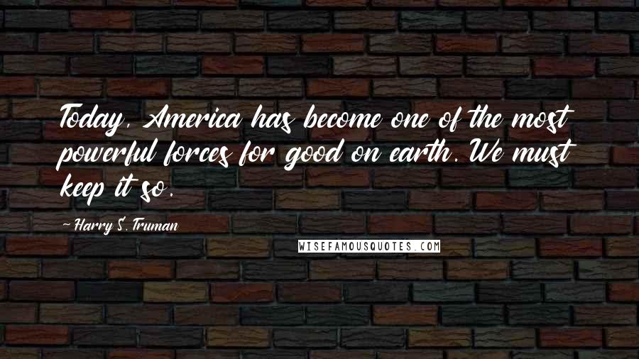Harry S. Truman Quotes: Today, America has become one of the most powerful forces for good on earth. We must keep it so.