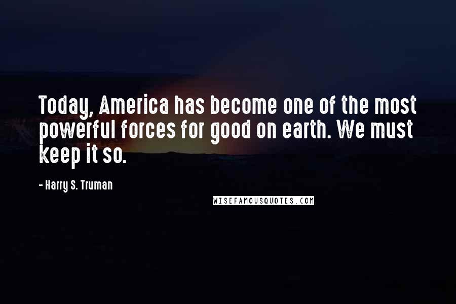 Harry S. Truman Quotes: Today, America has become one of the most powerful forces for good on earth. We must keep it so.