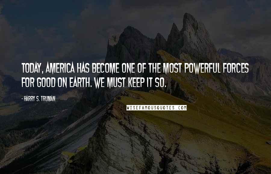 Harry S. Truman Quotes: Today, America has become one of the most powerful forces for good on earth. We must keep it so.