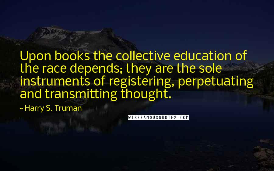 Harry S. Truman Quotes: Upon books the collective education of the race depends; they are the sole instruments of registering, perpetuating and transmitting thought.