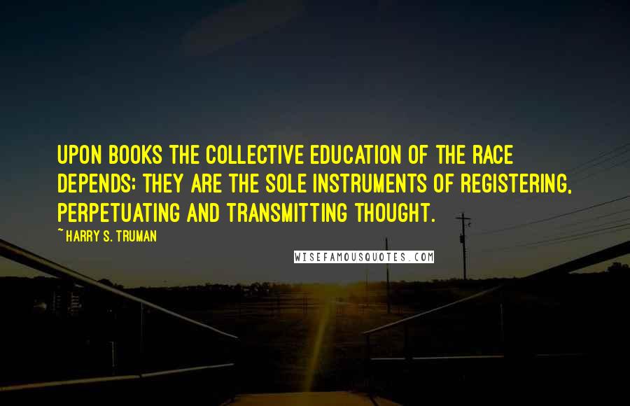 Harry S. Truman Quotes: Upon books the collective education of the race depends; they are the sole instruments of registering, perpetuating and transmitting thought.