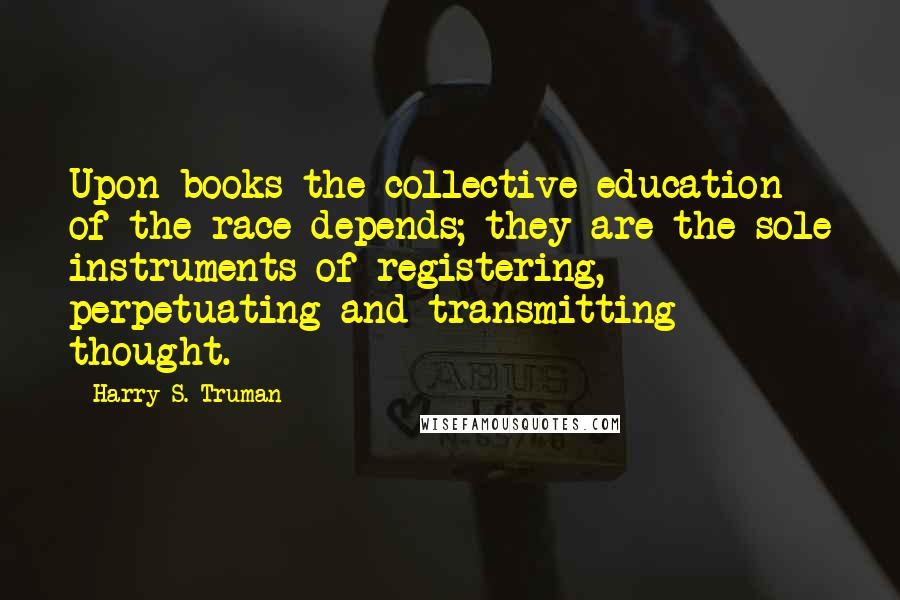 Harry S. Truman Quotes: Upon books the collective education of the race depends; they are the sole instruments of registering, perpetuating and transmitting thought.