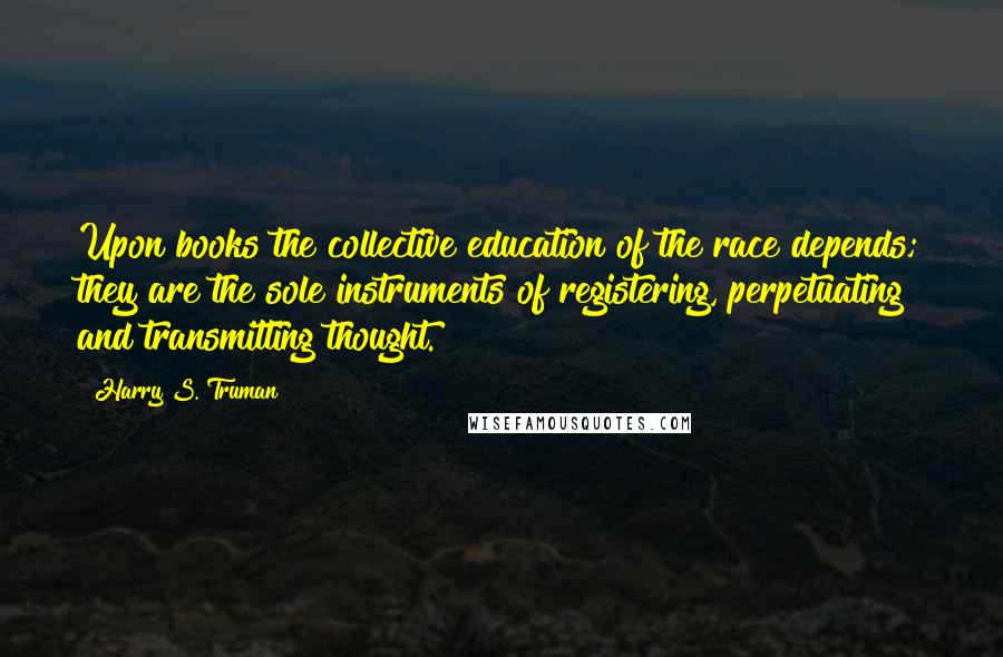 Harry S. Truman Quotes: Upon books the collective education of the race depends; they are the sole instruments of registering, perpetuating and transmitting thought.