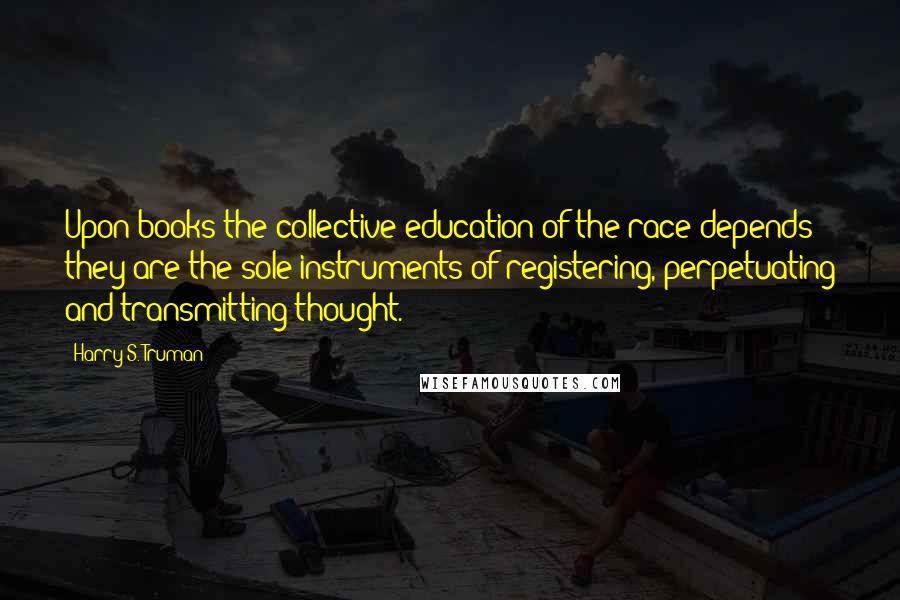 Harry S. Truman Quotes: Upon books the collective education of the race depends; they are the sole instruments of registering, perpetuating and transmitting thought.