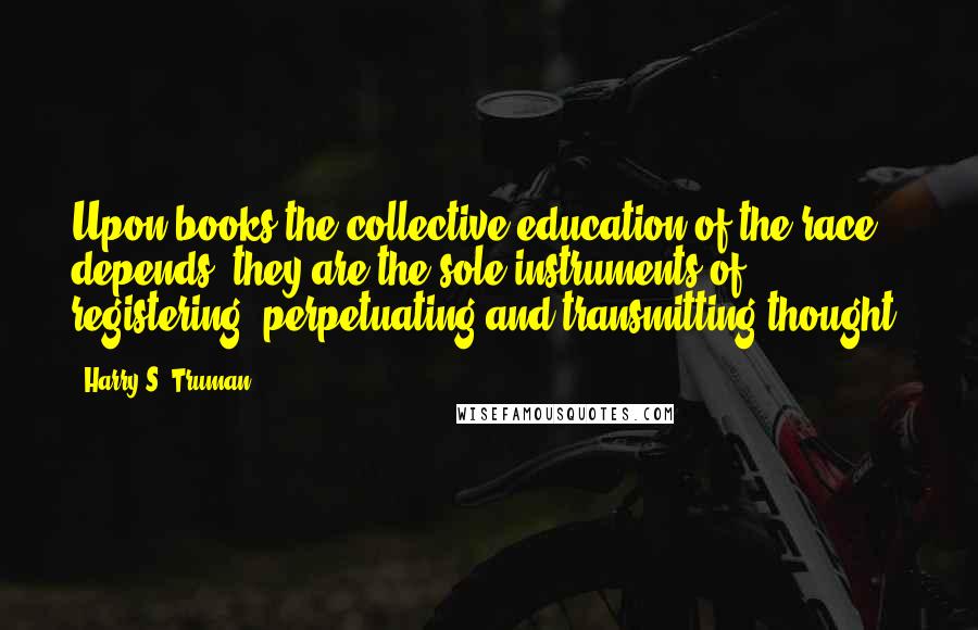Harry S. Truman Quotes: Upon books the collective education of the race depends; they are the sole instruments of registering, perpetuating and transmitting thought.