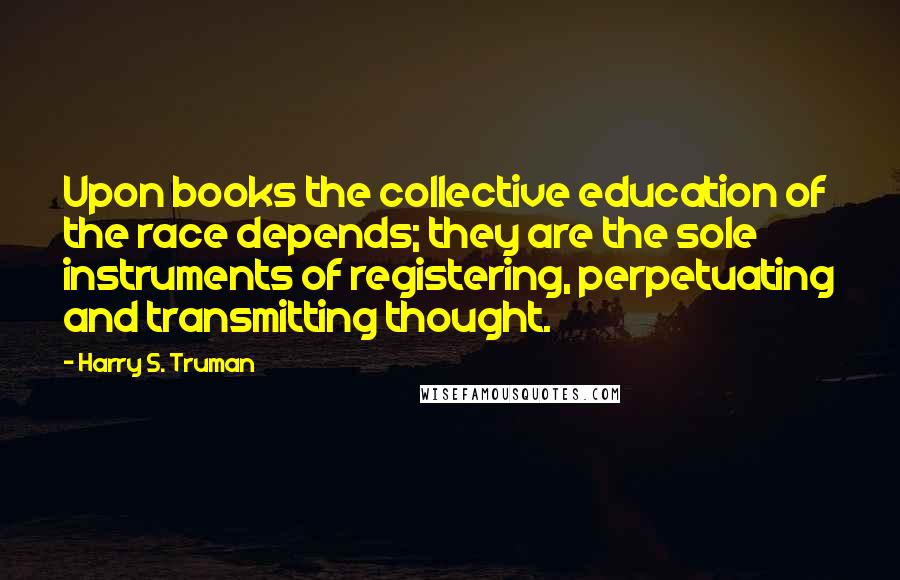 Harry S. Truman Quotes: Upon books the collective education of the race depends; they are the sole instruments of registering, perpetuating and transmitting thought.